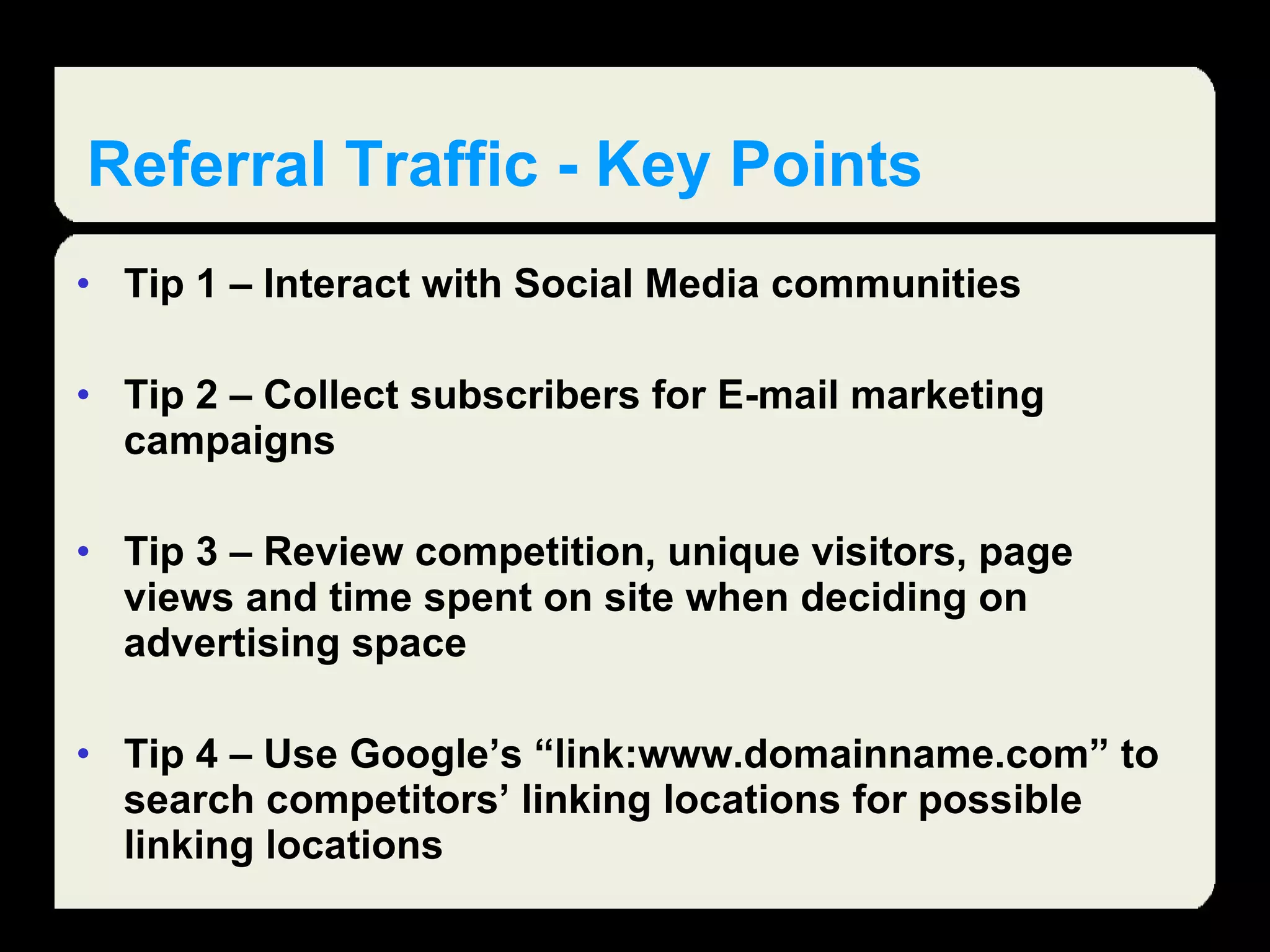 Referral Traffic - Key Points Tip 1 – Interact with Social Media communities Tip 2 – Collect subscribers for E-mail marketing campaigns Tip 3 – Review competition, unique visitors, page views and time spent on site when deciding on advertising space Tip 4 – Use Google’s “link:www.domainname.com” to search competitors’ linking locations for possible linking locations 
