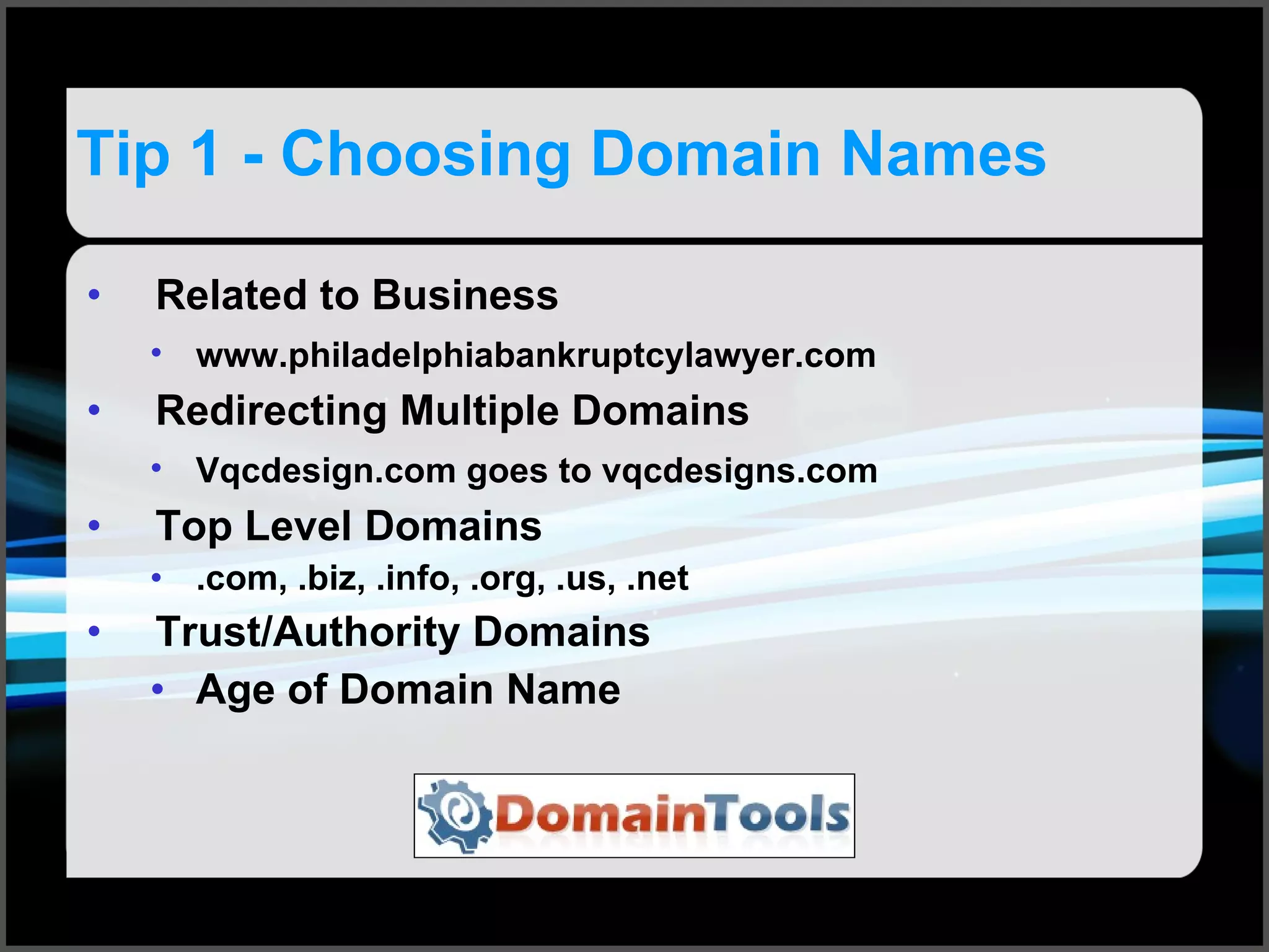 Tip 1 - Choosing Domain Names Related to Business www.philadelphiabankruptcylawyer.com   Redirecting Multiple Domains Vqcdesign.com goes to vqcdesigns.com   Top Level Domains .com, .biz, .info, .org, .us, .net Trust/Authority Domains Age of Domain Name 