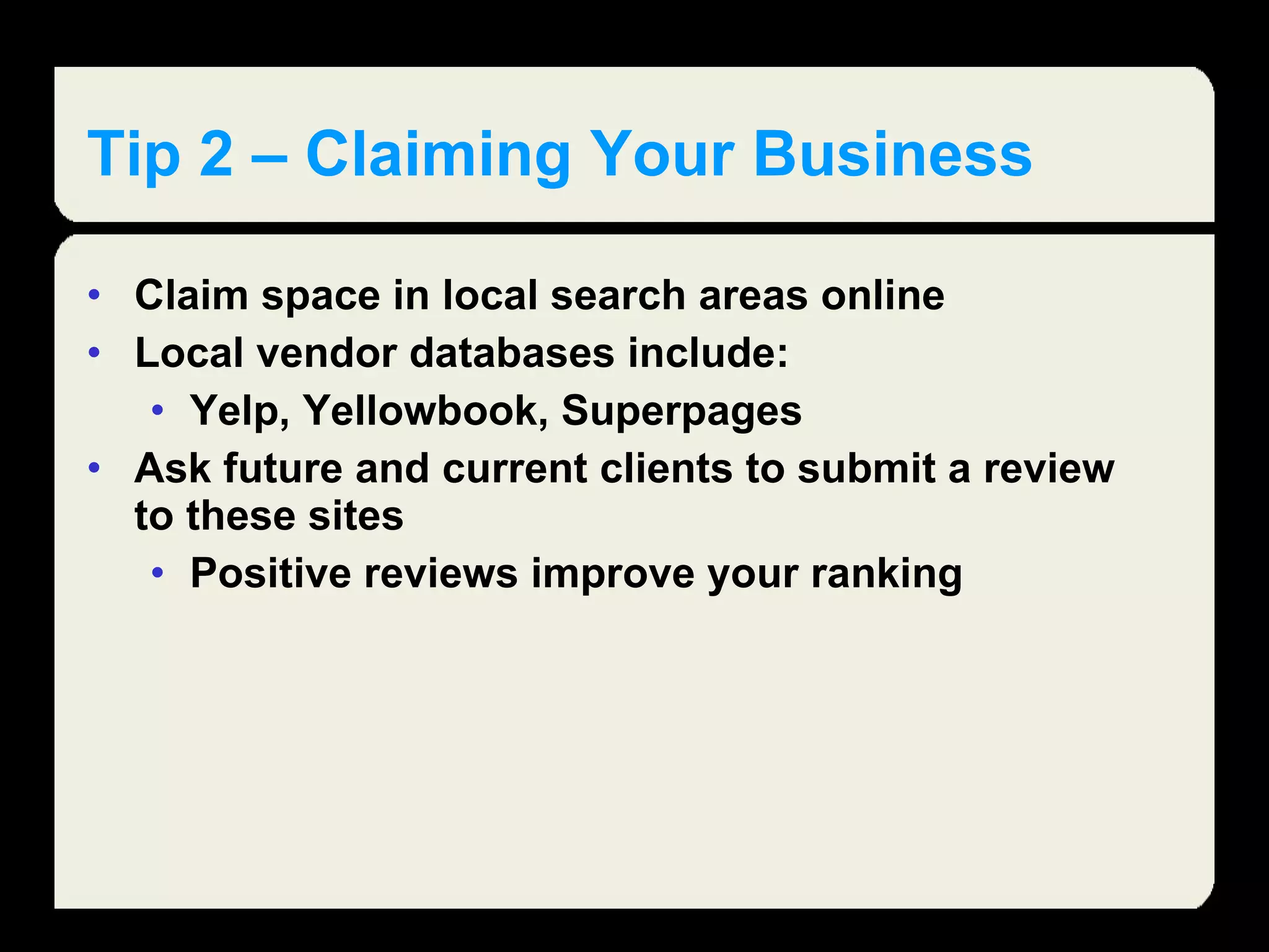Tip 2 – Claiming Your Business Claim space in local search areas online Local vendor databases include: Yelp, Yellowbook, Superpages Ask future and current clients to submit a review to these sites Positive reviews improve your ranking  