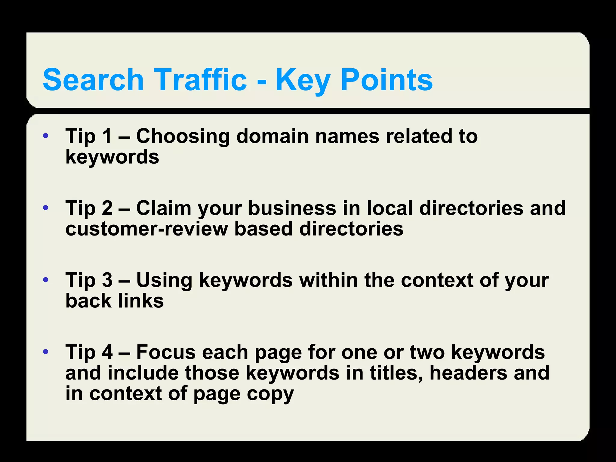 Search Traffic - Key Points Tip 1 – Choosing domain names related to keywords  Tip 2 – Claim your business in local directories and customer-review based directories Tip 3 – Using keywords within the context of your back links Tip 4 – Focus each page for one or two keywords and include those keywords in titles, headers and in context of page copy  