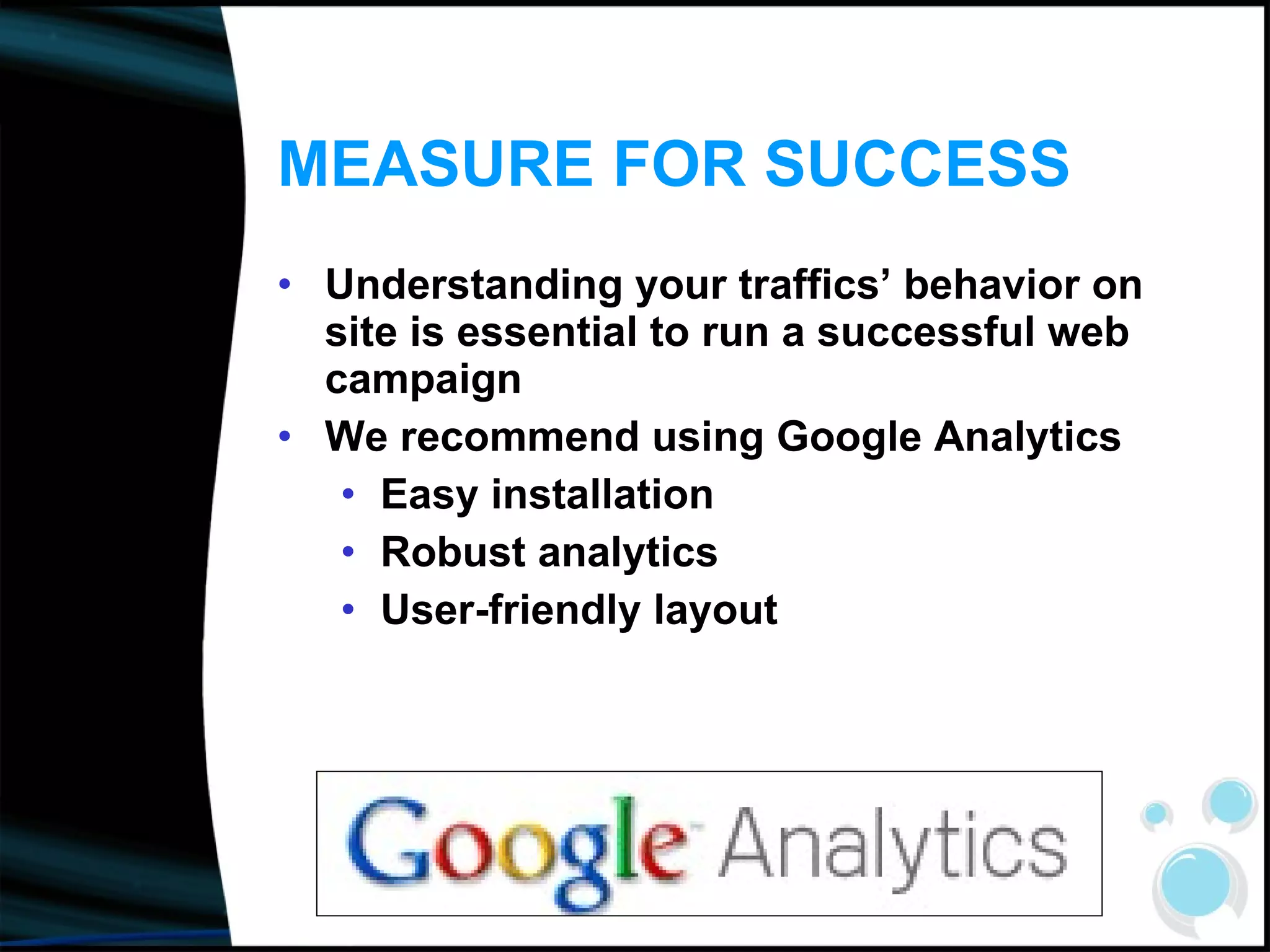 MEASURE FOR SUCCESS Understanding your traffics’ behavior on site is essential to run a successful web campaign We recommend using Google Analytics Easy installation Robust analytics User-friendly layout 