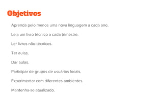 Objetivos
Aprenda pelo menos uma nova linguagem a cada ano.
Leia um livro técnico a cada trimestre.
Ler livros não-técnicos.
Ter aulas.
Dar aulas.
Participar de grupos de usuários locais.
Experimentar com diferentes ambientes.
Mantenha-se atualizado.
 