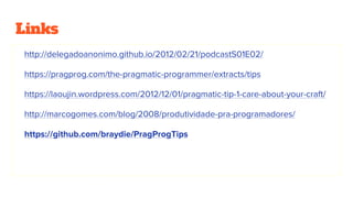 Links
http://delegadoanonimo.github.io/2012/02/21/podcastS01E02/
https://pragprog.com/the-pragmatic-programmer/extracts/tips
https://laoujin.wordpress.com/2012/12/01/pragmatic-tip-1-care-about-your-craft/
http://marcogomes.com/blog/2008/produtividade-pra-programadores/
https://github.com/braydie/PragProgTips
 