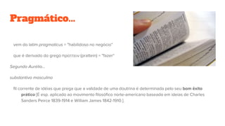 Pragmático...
vem do latim pragmaticus = "habilidoso no negócio“
que é derivado do grego πραττειν (prattein) = "fazer“
Segundo Aurélio...
substantivo masculino
fil corrente de idéias que prega que a validade de uma doutrina é determinada pelo seu bom êxito
prático [É esp. aplicado ao movimento filosófico norte-americano baseado em ideias de Charles
Sanders Peirce 1839-1914 e William James 1842-1910.].
 