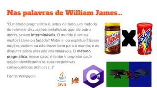 Nas palavras de William James...
"O método pragmatista é, antes de tudo, um método
de terminar discussões metafísicas que, de outro
modo, seriam intermináveis. O mundo é um ou
muitos? Livre ou fadado? Material ou espiritual? Essas
noções podem ou não trazer bem para o mundo; e as
disputas sobre elas são intermináveis. O método
pragmático, nesse caso, é tentar interpretar cada
noção identificando as suas respectivas
consequências práticas (...)"
Fonte: Wikipedia
 