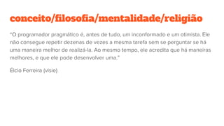 conceito/filosofia/mentalidade/religião
“O programador pragmático é, antes de tudo, um inconformado e um otimista. Ele
não consegue repetir dezenas de vezes a mesma tarefa sem se perguntar se há
uma maneira melhor de realizá-la. Ao mesmo tempo, ele acredita que há maneiras
melhores, e que ele pode desenvolver uma.”
Élcio Ferreira (visie)
 
