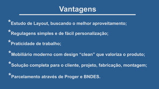 *Regulagens simples e de fácil personalização;
*Praticidade de trabalho;
*Mobiliário moderno com design “clean” que valoriza o produto;
*Solução completa para o cliente, projeto, fabricação, montagem;
*Parcelamento através de Proger e BNDES.
Vantagens
*Estudo de Layout, buscando o melhor aproveitamento;
 