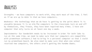 Analysis
Strengths - we have computers to work with, they work most of the time. I feel
as if we are up to date in that we have computers.
Weakness- the technology that we do have is getting to the point where it is
unusable because it is so old.The computers in the classrooms turn on and off
by themselves, they freeze, they have been repaired many times. I have one
computer that only turns on at least one day a week.
Improvements- Our bandwidth needs to be increased in order for both labs to
run at the same time, we need to make sure that our computers are compatible
with promethean software.I had to bring in a personal computer so that I could
run my promethean board. We also need to make sure that when one school
received new computers, the others aren't getting the handme downs.
 
