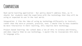 Comparison
Real world learning application - Our policy doesn’t address that, as it
should. Our students need the experience with the technology that they will be
using or expected to use in the real world.
Integration- I like the idea of using my technology differently to instruct,
rather than the norm or present, practice, test. I would like to have students
be more interactive in their learning, this requires more technology.
Project based learning- Our school does a lot of this in science and history,
and does require them to use technology. I would like to incorporate this more
in language arts.
 
