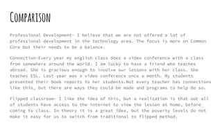 Comparison
Professional Development- I believe that we are not offered a lot of
professional development in the technology area. The focus is more on Common
Core but their needs to be a balance.
Connection-Every year my english class does a video conference with a class
from somewhere around the world. I am lucky to have a friend who teaches
abroad. She is gracious enough to involve our lessons with her class. She
teaches ESL. Last year was a video conference once a month. My students
presented their book reports to her students.Not every teacher has connections
like this, but there are ways they could be made and programs to help do so.
Flipped classroom- I like the idea of this, but a realization is that not all
of students have access to the internet to view the lesson at home, before
coming to class. In theory it is a great idea, but the poverty levels do not
make it easy for us to switch from traditional to flipped method.
 