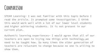 Comparison
STEAM Learning- I was not familiar with this topic before I
read the article. It prompted some investigation. I think
this would work well with a lot of our lower level students
and higher achieving students. It is not present in our
current plan.
Authentic learning experiences- I would agree that all of our
teachers are open to trying new things with technology,we
need to be taught how. So many times the older generation of
teachers are reluctant to change because no one is willing to
show them.
 