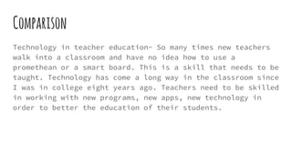 Comparison
Technology in teacher education- So many times new teachers
walk into a classroom and have no idea how to use a
promethean or a smart board. This is a skill that needs to be
taught. Technology has come a long way in the classroom since
I was in college eight years ago. Teachers need to be skilled
in working with new programs, new apps, new technology in
order to better the education of their students.
 