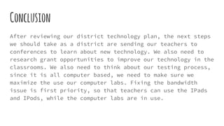 Conclusion
After reviewing our district technology plan, the next steps
we should take as a district are sending our teachers to
conferences to learn about new technology. We also need to
research grant opportunities to improve our technology in the
classrooms. We also need to think about our testing process,
since it is all computer based, we need to make sure we
maximize the use our computer labs. Fixing the bandwidth
issue is first priority, so that teachers can use the IPads
and IPods, while the computer labs are in use.
 