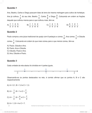 2 Avaliação da Aprendizagem em Processo - 2º Bimestre de 2020  Prova do Aluno - 6º ano do Ensino Fundamental
Questão 1
Ana, Beatriz, Carlos e Diego possuem lotes de terra de mesma metragem para cultivo de hortaliças.
Ana já cultivou 1
2
do seu lote, Beatriz 1
3
, Carlos 5
6
e Diego 2
5
. Colocando em ordem as frações
daquele que cultivou menos para o que cultivou mais, têm-se
A) 1 1 2 5
, , ,
2 3 5 6
. B) 1 1 5 2
, , ,
3 2 6 5
. C) 1 2 1 5
, , ,
3 5 2 6
. D) 5 1 2 1
, , ,
6 2 5 3
.
Questão 2
Paulo comprou uma pizza tradicional de queijo com 8 pedaços e comeu 1
8
, Ana comeu 1
2
e Cláudia
comeu 1
4
. Colocando em ordem do que mais comeu para o que menos comeu, têm-se
A)	Paulo, Cláudia e Ana.
B)	Paulo, Ana e Cláudia.
C)	Cláudia, Paulo e Ana.
D)	Ana, Cláudia e Paulo.
Questão 3
Cada unidade da reta abaixo foi dividida em 4 partes iguais.
Observando-se os pontos destacados na reta, é correto afirmar que os pontos A, B e C são
respectivamente
A)	A = 0,1, B = 1,0 e C = 1,3.
B)	A = 1
4
, B = 1 e C = 7
4
.
C)	A = 1
3
, B = 4
3
e C = 7
3
.
D)	A = 1, B = 4 e C = 7.
6EF_27ED_MA_REVISAO_2.indd 2 01/06/2020 22:46:46
 