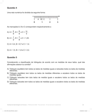 3Avaliação da Aprendizagem em Processo - 2º Bimestre de 2020  Prova do Aluno - 6º ano do Ensino Fundamental
Questão 4
Uma reta numérica foi dividida da seguinte forma:
As marcações A, B e C correspondem respectivamente a
A)	A = 5
9
, B = 8
9
e C = 11
9
.
B)	A = 1
2
, B = 7
8
e C = 1,25.
C)	A = 0,4, B = 0,7 e C = 1,2.
D)	A = 1,5, B = 1,8 e C = 2,2.
Questão 5
Considerando a classificação de triângulos de acordo com as medidas de seus lados, qual das
afirmações abaixo é a correta?
A)	Triângulo equilátero tem todos os lados de medidas iguais e isósceles todos os lados de medidas
diferentes.
B)	Triângulo equilátero tem todos os lados de medidas diferentes e escaleno todos os lados de
medidas iguais.
C)	Triângulo isósceles tem dois lados de medida iguais e escaleno todos os lados de medidas
diferentes.
D)	Triângulo isósceles tem todos os lados de medidas iguais e escaleno todos os lados de medidas
diferentes.
6EF_27ED_MA_REVISAO_2.indd 3 01/06/2020 22:46:46
 