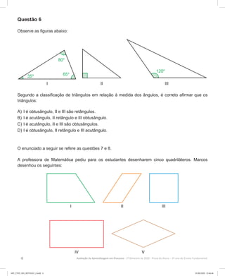 4 Avaliação da Aprendizagem em Processo - 2º Bimestre de 2020  Prova do Aluno - 6º ano do Ensino Fundamental
Questão 6
Observe as figuras abaixo:
Segundo a classificação de triângulos em relação à medida dos ângulos, é correto afirmar que os
triângulos:
A)	I é obtusângulo, II e III são retângulos.
B)	I é acutângulo, II retângulo e III obtusângulo.
C)	I é acutângulo, II e III são obtusângulos.
D)	I é obtusângulo, II retângulo e III acutângulo.
O enunciado a seguir se refere as questões 7 e 8.
A professora de Matemática pediu para os estudantes desenharem cinco quadriláteros. Marcos
desenhou os seguintes:
6EF_27ED_MA_REVISAO_2.indd 4 01/06/2020 22:46:46
 