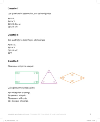 5Avaliação da Aprendizagem em Processo - 2º Bimestre de 2020  Prova do Aluno - 6º ano do Ensino Fundamental
Questão 7
Dos quadriláteros desenhados, são paralelogramos
A)	I e II.
B)	II e V.
C)	II, III, IV e V.
D)	II, III e V.
Questão 8
Dos quadriláteros desenhados são losangos
A)	III e V.
B)	II e V.
C)	II, III e V.
D)	V.
Questão 9
Observe os polígonos a seguir:
Quais possuem ângulos agudos
A)	o retângulo e o losango.
B)	apenas o triângulo.
C)	apenas o retângulo.
D)	o triângulo e losango.
6EF_27ED_MA_REVISAO_2.indd 5 01/06/2020 22:46:46
 