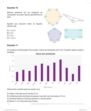 6 Avaliação da Aprendizagem em Processo - 2º Bimestre de 2020  Prova do Aluno - 6º ano do Ensino Fundamental
Questão 10
Mariana desenhou em um programa de
computador as quatro figuras geométricas ao
lado:
Aquelas que possuem todos os ângulos
obtusos são
A)	1, 2 e 3.
B)	2 e 4.
C)	1 e 3.
D)	1, 3 e 4.
Questão 11
Um professor de Educação Física mediu a altura de estudantes do 6º ano. O gráfico abaixo mostra o
resultado.
Observando o gráfico pode-se concluir que
A)	Fábio é mais alto que Francisco 2 cm.
B)	A diferença entra as alturas da pessoa mais alta e da mais baixa é 15 cm.
C)	Somente Fátima e Francisco possuem a mesma altura.
D)	Breno é 1 cm mais baixo que Cassia.
6EF_27ED_MA_REVISAO_2.indd 6 01/06/2020 22:46:47
 