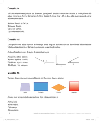 8 Avaliação da Aprendizagem em Processo - 2º Bimestre de 2020  Prova do Aluno - 6º ano do Ensino Fundamental
Questão 14
Em um determinado parque de diversão, para poder entrar na montanha russa, a criança deve ter
altura mínima de 1,3 m. Carlos tem 1,28 m; Beatriz 1,4 m e Ana 1,31 m. Dos três, quem poderá entrar
no brinquedo será
A)	Ana, Beatriz e Carlos.
B)	Ana e Beatriz.
C)	Ana e Carlos.
D)	Somente Beatriz.
Questão 15
Uma professora após explicar a diferença entre ângulos solicitou que os estudantes desenhassem
três ângulos diferentes. Carlos desenhou os seguintes ângulos.
A classificação desses ângulos é respectivamente
A)	agudo, reto e obtuso.
B)	reto, agudo e obtuso.
C)	obtuso, agudo e reto.
D)	obtuso, reto e agudo.
Questão 16
Tamires desenhou quatro quadriláteros, conforme as figuras abaixo:
Aquele que tem dois lados paralelos e dois não paralelos é o
A)	trapézio.
B)	retângulo.
C)	losango.
D)	quadrado.
6EF_27ED_MA_REVISAO_2.indd 8 01/06/2020 22:46:48
 