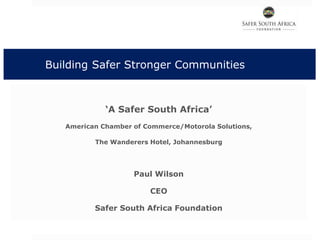 Building Safer Stronger Communities
‘A Safer South Africa’
American Chamber of Commerce/Motorola Solutions,
The Wanderers Hotel, Johannesburg
Paul Wilson
CEO
Safer South Africa Foundation
 