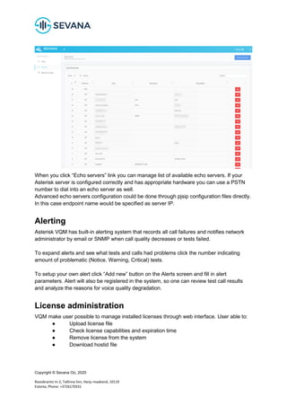 Copyright © Sevana Oü, 2020
Roosikrantsi tn 2, Tallinna linn, Harju maakond, 10119
Estonia, Phone: +3726170331
When you click “Echo servers” link you can manage list of available echo servers. If your
Asterisk server is configured correctly and has appropriate hardware you can use a PSTN
number to dial into an echo server as well.
Advanced echo servers configuration could be done through pjsip configuration files directly.
In this case endpoint name would be specified as server IP.
Alerting
Asterisk VQM has built-in alerting system that records all call failures and notifies network
administrator by email or SNMP when call quality decreases or tests failed.
To expand alerts and see what tests and calls had problems click the number indicating
amount of problematic (Notice, Warning, Critical) tests.
To setup your own alert click “Add new” button on the Alerts screen and fill in alert
parameters. Alert will also be registered in the system, so one can review test call results
and analyze the reasons for voice quality degradation.
License administration
VQM make user possible to manage installed licenses through web interface. User able to:
● Upload license file
● Check license capabilities and expiration time
● Remove license from the system
● Download hostid file
 