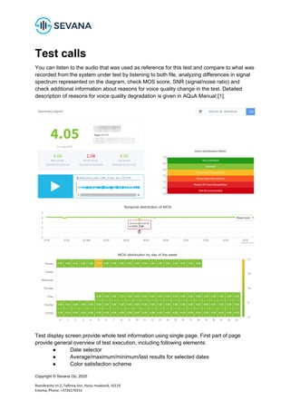 Copyright © Sevana Oü, 2020
Roosikrantsi tn 2, Tallinna linn, Harju maakond, 10119
Estonia, Phone: +3726170331
Test calls
You can listen to the audio that was used as reference for this test and compare to what was
recorded from the system under test by listening to both file, analyzing differences in signal
spectrum represented on the diagram, check MOS score, SNR (signal/noise ratio) and
check additional information about reasons for voice quality change in the test. Detailed
description of reasons for voice quality degradation is given in AQuA Manual [1].
Test display screen provide whole test information using single page. First part of page
provide general overview of test execution, including following elements:
● Date selector
● Average/maximum/minimum/last results for selected dates
● Color satisfaction scheme
 