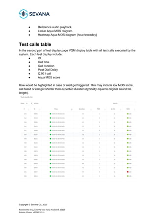 Copyright © Sevana Oü, 2020
Roosikrantsi tn 2, Tallinna linn, Harju maakond, 10119
Estonia, Phone: +3726170331
● Reference audio playback
● Linear Aqua MOS diagram
● Heatmap Aqua MOS diagram (hour/weekday)
Test calls table
In the second part of test display page VQM display table with all test calls executed by the
system. Each test display include:
● ID
● Call time
● Call duration
● Past Dial Delay
● Q.931 call
● Aqua MOS score
Row would be highlighted in case of alert get triggered. This may include low MOS score,
call failed or call get shorter then expected duration (typically equal to original sound file
length).
 