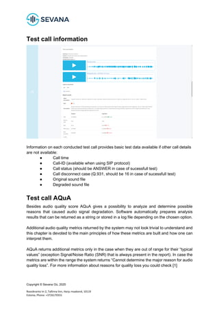 Copyright © Sevana Oü, 2020
Roosikrantsi tn 2, Tallinna linn, Harju maakond, 10119
Estonia, Phone: +3726170331
Test call information
Information on each conducted test call provides basic test data available if other call details
are not available:
● Call time
● Call-ID (available when using SIP protocol)
● Call status (should be ANSWER in case of sucessfull test)
● Call disconnect case (Q.931, should be 16 in case of sucessfull test)
● Original sound file
● Degraded sound file
Test call AQuA
Besides audio quality score AQuA gives a possibility to analyze and determine possible
reasons that caused audio signal degradation. Software automatically prepares analysis
results that can be returned as a string or stored in a log file depending on the chosen option.
Additional audio quality metrics returned by the system may not look trivial to understand and
this chapter is devoted to the main principles of how these metrics are built and how one can
interpret them.
AQuA returns additional metrics only in the case when they are out of range for their “typical
values” (exception Signal/Noise Ratio (SNR) that is always present in the report). In case the
metrics are within the range the system returns “Cannot determine the major reason for audio
quality loss”. For more information about reasons for quality loss you could check [1]
 