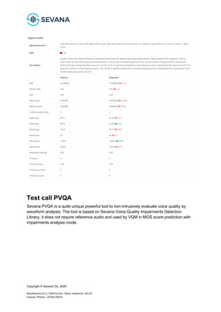 Copyright © Sevana Oü, 2020
Roosikrantsi tn 2, Tallinna linn, Harju maakond, 10119
Estonia, Phone: +3726170331
Test call PVQA
Sevana PVQA is a quite unique powerful tool to non-intrusively evaluate voice quality by
waveform analysis. The tool is based on Sevana Voice Quality Impairments Detection
Library, it does not require reference audio and used by VQM in MOS score prediction with
impairments analysis mode.
 