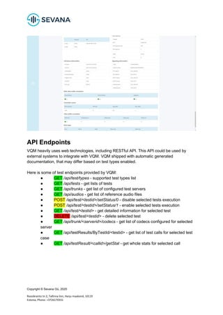 Copyright © Sevana Oü, 2020
Roosikrantsi tn 2, Tallinna linn, Harju maakond, 10119
Estonia, Phone: +3726170331
API Endpoints
VQM heavily uses web technologies, including RESTful API. This API could be used by
external systems to integrate with VQM. VQM shipped with automatic generated
documentation, that may differ based on test types enabled.
Here is some of test endpoints provided by VQM:
● GET /api/test/types - supported test types list
● GET /api/tests - get lists of tests
● GET /api/trunks - get list of configured test servers
● GET /api/audios - get list of reference audio files
● POST /api/test/<testid>/setStatus/0 - disable selected tests execution
● POST /api/test/<testid>/setStatus/1 - enable selected tests execution
● GET /api/test/<testid> - get detailed information for selected test
● DELETE /api/test/<testid> - delete selected test
● GET /api/trunk/<serverid>/codecs - get list of codecs configured for selected
server
● GET /api/testResults/ByTestId/<testid> - get list of test calls for selected test
case
● GET /api/testResult/<callid>/getStat - get whole stats for selected call
 