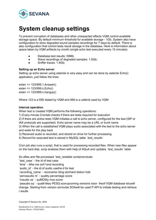 Copyright © Sevana Oü, 2020
Roosikrantsi tn 2, Tallinna linn, Harju maakond, 10119
Estonia, Phone: +3726170331
System cleanup settings
To prevent corruption of databases and other unexpected effects VQM control available
storage space. By default minimum threshold for available storage - 1Gb. System also have
configuration to store degraded sound samples recordings for 7 days by default. There is
also configuration that control tests result storage in the database. Here is information about
space taken by VQM artifacts by month (single echo test executed every 15 minutes):
● Database test results: 50Mb;
● Wave recordings of degraded samples: 1.5Gb;
● Sniffer traces: 1.9Gb;
Setting up an Echo server
Setting up echo server using asterisk is very easy and can be done by asterisk Echo()
application, just follow the lines:
exten => 123/999,1,Answer()
exten => 123/999,n,Echo()
exten => 123/999,n,hangup()
Where 123 is a DID dialed by VQM and 999 is a callerid used by VQM
Internal operation
When test is created VQM performs the following operations:
1) Every minute Crontab checks if there are tests required for execution
2) If there are active tests VQM initiatea a call to echo server, configured for the test (SIP or
IAX protocols are supported). Echo server name may be a URL or trunk name
3) When the call is established VQM plays audio associated with the test to the echo server
and waits for the play back
3) Received audio is recorded, and stored on drive for further processing.
4) Record for executed test is stored in MySQL table `test_results`
Cron job also runs a script, that is used for processing recorded files. When new files appear
on the hard disk, scrip analizes them with help of AQuA and updates `test_results` table
So aftes arer file processed `test_restable containsnclude:
`test_case` - the id of test case
`time` - tithe me oof f end recording
`audio_id` - the id of audio usethe d for test
`recording_name` - reconame rding storhard diskon hdd
`perceaudio nt` - quality percentage score
`maudio os` - quMOSty mos score
`peaudio sq` - qualit-likey PESQ scorupcoming versions rsion theof VQM database struwill
change. Starting from version sinrovide SOAwill be used P API to initiate testing and retrieve
r.esults
 