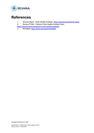 Copyright © Sevana Oü, 2020
Roosikrantsi tn 2, Tallinna linn, Harju maakond, 10119
Estonia, Phone: +3726170331
References
1. Sevana AQuA - Audio Quality Analyzer, https://sevana.biz/products-aqua/
2. Sevana PVQA – Passive Voice Quality Analyzer User,
https://sevana.biz/pvqa-passive-voice-quality-analyzer/
3. RFC6849, https://tools.ietf.org/html/rfc6849
 