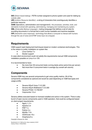 Copyright © Sevana Oü, 2020
Roosikrantsi tn 2, Tallinna linn, Harju maakond, 10119
Estonia, Phone: +3726170331
DID (Direct inward dialing) - PSTN number assigned to phone system and used for dialing by
outside caller
URI (Uniform Resource Identifier) - a string of characters that unambiguously identifies a
particular resource.
OAM (Operations, administration and management) - the processes, activities, tools, and
standards involved with operating, administering, managing and maintaining any system.
XML (Extensible Markup Language) - markup language that defines a set of rules for
encoding documents in a format that is both human-readable and machine-readable.
IVR (Interactive voice response) - technology that allows a computer to interact with humans
through the use of voice and DTMF tones input via a keypad.
Requirements
VQM support rapid deployment techniques based on modern containers technologies. This
is the reason to prefer installation on system like:
● Linux Centos 7.x
● Docker support
In case client environment could not satisfy this requirements manual VQM components
installation possible on Linux 4.x+ OS.
It is recommended to have:
● No more then 50 concurrent tests running (tests active same time per server)
● Not more then 5 concurrent tests in average (by overall call volume)
Components
Sevana VQM may use several components to get voice quality metrics. All of this
components considered as optional and would be used depending on VQM test types and
usage profile:
● Sevana AQuA Voice 7.3.5.300
● Sevana AQuA Widthband 7.3.5.300
● Sevana PVQA 1.5.708.657
● Voipmonitor 13.x+
Sevana utilities executed based on licensed installed and active in the system. There is also
bunch of open source components used in VQM operation, that could be configured based
on client project requirements:
● Nginx 1.11+
● Apache 2.4
● PHP 7.x
● Python 3.x
● MySQL 7.0+
● Clickhouse 19.x
● Graphana 6.x
 