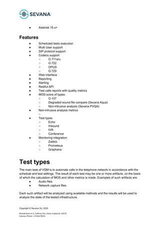 Copyright © Sevana Oü, 2020
Roosikrantsi tn 2, Tallinna linn, Harju maakond, 10119
Estonia, Phone: +3726170331
● Asterisk 16.x+
Features
● Scheduled tests execution
● Multi User support
● SIP protocol support
● Codecs support
○ G.711a/u
○ G.722
○ OPUS
○ G.729
● Web interface
● Reporting
● Alerting
● Restful API
● Test calls reports with quality metrics
● MOS score of types:
○ G.107
○ Degraded sound file compare (Sevana Aqua)
○ Non-intrusive analysis (Sevana PVQA)
● Non-intrusive analysis metrics
○
● Test types
○ Echo
○ Inbound
○ IVR
○ Conference
● Monitoring integration
○ Zabbix
○ Prometeus
○ Graphana
Test types
The main task of VQM is to automate calls in the telephone network in accordance with the
schedule and test settings. The result of each test may be one or more artifacts, on the basis
of which the calculation of MOS and other metrics is made. Examples of such artifacts are:
● Audio files
● Network capture files
Each such artifact will be analyzed using available methods and the results will be used to
analyze the state of the tested infrastructure.
 