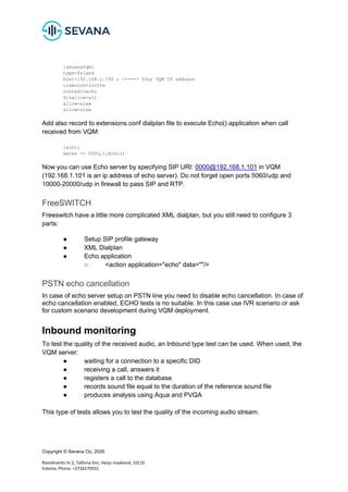 Copyright © Sevana Oü, 2020
Roosikrantsi tn 2, Tallinna linn, Harju maakond, 10119
Estonia, Phone: +3726170331
[sevanavqm]
type=friend
host=192.168.1.100 ; <----- Your VQM IP address
insecure=invite
context=echo
disallow=all
allow=alaw
allow=ulaw
Add also record to extensions.conf dialplan file to execute Echo() application when call
received from VQM:
[echo]
exten => 0000,1,Echo()
Now you can use Echo server by specifying SIP URI: 0000@192.168.1.101 in VQM
(192.168.1.101 is an ip address of echo server). Do not forget open ports 5060/udp and
10000-20000/udp in firewall to pass SIP and RTP.
FreeSWITCH
Freeswitch have a little more complicated XML dialplan, but you still need to configure 3
parts:
● Setup SIP profile gateway
● XML Dialplan
● Echo application
○ <action application="echo" data=""/>
PSTN echo cancellation
In case of echo server setup on PSTN line you need to disable echo cancellation. In case of
echo cancellation enabled, ECHO tests is no suitable. In this case use IVR scenario or ask
for custom scenario development during VQM deployment.
Inbound monitoring
To test the quality of the received audio, an Inbound type test can be used. When used, the
VQM server:
● waiting for a connection to a specific DID
● receiving a call, answers it
● registers a call to the database
● records sound file equal to the duration of the reference sound file
● produces analysis using Aqua and PVQA
This type of tests allows you to test the quality of the incoming audio stream.
 