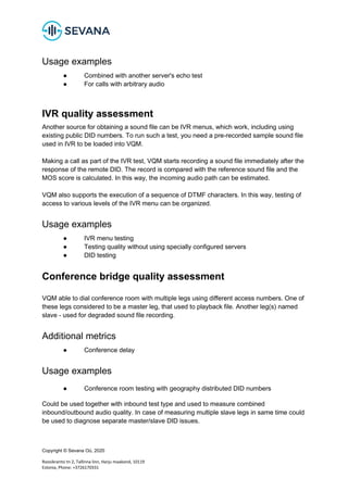Copyright © Sevana Oü, 2020
Roosikrantsi tn 2, Tallinna linn, Harju maakond, 10119
Estonia, Phone: +3726170331
Usage examples
● Combined with another server's echo test
● For calls with arbitrary audio
IVR quality assessment
Another source for obtaining a sound file can be IVR menus, which work, including using
existing public DID numbers. To run such a test, you need a pre-recorded sample sound file
used in IVR to be loaded into VQM.
Making a call as part of the IVR test, VQM starts recording a sound file immediately after the
response of the remote DID. The record is compared with the reference sound file and the
MOS score is calculated. In this way, the incoming audio path can be estimated.
VQM also supports the execution of a sequence of DTMF characters. In this way, testing of
access to various levels of the IVR menu can be organized.
Usage examples
● IVR menu testing
● Testing quality without using specially configured servers
● DID testing
Conference bridge quality assessment
VQM able to dial conference room with multiple legs using different access numbers. One of
these legs considered to be a master leg, that used to playback file. Another leg(s) named
slave - used for degraded sound file recording.
Additional metrics
● Conference delay
Usage examples
● Conference room testing with geography distributed DID numbers
Could be used together with inbound test type and used to measure combined
inbound/outbound audio quality. In case of measuring multiple slave legs in same time could
be used to diagnose separate master/slave DID issues.
 