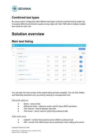Copyright © Sevana Oü, 2020
Roosikrantsi tn 2, Tallinna linn, Harju maakond, 10119
Estonia, Phone: +3726170331
Combined test types
By using custom configuration files different test types could be combined during single call
to analyze different call direction quality during single call. Also VQM able to display multiple
test results for each call.
Solution overview
Main test listing
You will enter the main screen of the system listing all tests available. You can Edit, Delete
and Start/Stop (lamp-like icon) any test by clicking on correspondent icon.
General options
● Name - name of test
● Reference Audio - reference audio used for Aqua MOS calculation
● Test Interval - interval between test calls
● Test server - server used for performing outbound calls
Add echo test
● CallerID - number that would be set by VQM on outbound call
● DID - number that VQM should use as destination when calling echo server
 