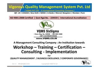 Vigorous Quality Management System Pvt. Ltd
( VQMS PVT LTD - A management Consulting Company )
Off : UK | CANADA | New Delhi | NOIDA | G.Noida | Meerut| Bangalore | Mumbai | Pune
ISO 9001:2008 Certified | Govt Rgd.No. - 229559 | International Accreditation
A Management Consulting Company : An Institution towards
Workshop – Training – Certification –
Consulting - Implementation
For
(QUALITY MANAGEMENT / BUSINESS EXCELLENCE / CORPORATE GOVERNANCE)
Copyright(@) VQMS Pvt LtdVer 1.5 INFO@VQMS.CO.IN 1
 
