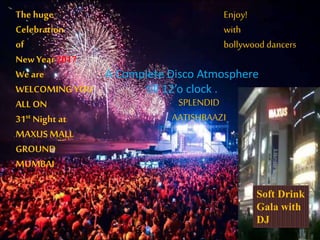 The huge
Celebration
of
New Year 2017
We are
WELCOMING YOU
ALL ON
31st Night at
MAXUSMALL
GROUND
MUMBAI
Enjoy!
with
bollywood dancers
.
.
A Complete Disco Atmosphere
till 12’o clock .
SPLENDID
AATISHBAAZI
.
Soft Drink
Gala with
DJ
 