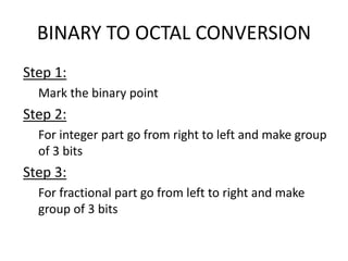 BINARY TO OCTAL CONVERSION
Step 1:
Mark the binary point
Step 2:
For integer part go from right to left and make group
of 3 bits
Step 3:
For fractional part go from left to right and make
group of 3 bits
 