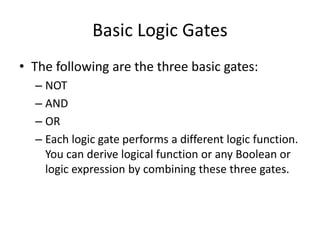 Basic Logic Gates
• The following are the three basic gates:
– NOT
– AND
– OR
– Each logic gate performs a different logic function.
You can derive logical function or any Boolean or
logic expression by combining these three gates.
 