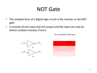 NOT Gate
• The simplest form of a digital logic circuit is the inverter or the NOT
gate
• It consists of one input and one output and the input can only be
binary numbers namely; 0 and 1
the truth table for NOT Gate:
33
 