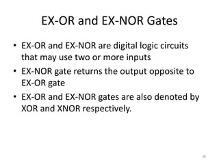 EX-OR and EX-NOR Gates
• EX-OR and EX-NOR are digital logic circuits
that may use two or more inputs
• EX-NOR gate returns the output opposite to
EX-OR gate
• EX-OR and EX-NOR gates are also denoted by
XOR and XNOR respectively.
38
 