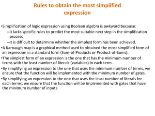 Rules to obtain the most simplified
expression
•Simplification of logic expression using Boolean algebra is awkward because:
–it lacks specific rules to predict the most suitable next step in the simplification
process
–it is difficult to determine whether the simplest form has been achieved.
•A Karnaugh map is a graphical method used to obtained the most simplified form of
an expression in a standard form (Sum-of-Products or Product-of-Sums).
•The simplest form of an expression is the one that has the minimum number of
terms with the least number of literals (variables) in each term.
•By simplifying an expression to the one that uses the minimum number of terms, we
ensure that the function will be implemented with the minimum number of gates.
•By simplifying an expression to the one that uses the least number of literals for
each terms, we ensure that the function will be implemented with gates that have
the minimum number of inputs.
 