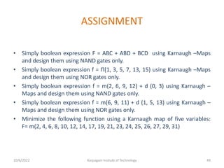 ASSIGNMENT
• Simply boolean expression F = ABC + ABD + BCD using Karnaugh –Maps
and design them using NAND gates only.
• Simply boolean expression f = Π(1, 3, 5, 7, 13, 15) using Karnaugh –Maps
and design them using NOR gates only.
• Simply boolean expression f = m(2, 6, 9, 12) + d (0, 3) using Karnaugh –
Maps and design them using NAND gates only.
• Simply boolean expression f = m(6, 9, 11) + d (1, 5, 13) using Karnaugh –
Maps and design them using NOR gates only.
• Minimize the following function using a Karnaugh map of five variables:
F= m(2, 4, 6, 8, 10, 12, 14, 17, 19, 21, 23, 24, 25, 26, 27, 29, 31)
10/6/2022 Karpagam Insitute of Technology 49
 