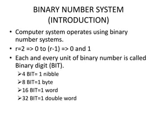 BINARY NUMBER SYSTEM
(INTRODUCTION)
• Computer system operates using binary
number systems.
• r=2 => 0 to (r-1) => 0 and 1
• Each and every unit of binary number is called
Binary digit (BIT).
4 BIT= 1 nibble
8 BIT=1 byte
16 BIT=1 word
32 BIT=1 double word
 