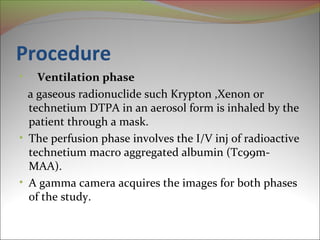 Procedure 
• Ventilation phase 
a gaseous radionuclide such Krypton ,Xenon or 
technetium DTPA in an aerosol form is inhaled by the 
patient through a mask. 
• The perfusion phase involves the I/V inj of radioactive 
technetium macro aggregated albumin (Tc99m- 
MAA). 
• A gamma camera acquires the images for both phases 
of the study. 
 
