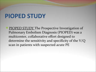 PIOPED STUDY 
PIOPED STUDY The Prospective Investigation of 
Pulmonary Embolism Diagnosis (PIOPED) was a 
multicenter, collaborative effort designed to 
determine the sensitivity and specificity of the V/Q 
scan in patients with suspected acute PE 
 