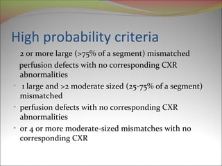 High probability criteria 
• 2 or more large (>75% of a segment) mismatched 
perfusion defects with no corresponding CXR 
abnormalities 
• 1 large and >2 moderate sized (25-75% of a segment) 
mismatched 
• perfusion defects with no corresponding CXR 
abnormalities 
• or 4 or more moderate-sized mismatches with no 
corresponding CXR 
 
