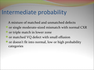 Intermediate probability 
A mixture of matched and unmatched defects 
or single moderate-sized mismatch with normal CXR 
or triple match in lower zone 
or matched VQ defect with small effusion 
or doesn't fit into normal, low or high probability 
categories 
 